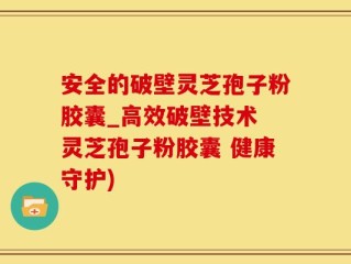 安全的破壁灵芝孢子粉胶囊_高效破壁技术 灵芝孢子粉胶囊 健康守护)