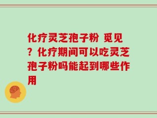 化疗灵芝孢子粉 觅见？化疗期间可以吃灵芝孢子粉吗能起到哪些作用