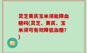 灵芝黄芪玉米须能降血糖吗(灵芝、黄芪、玉米须可有效降低血糖？)