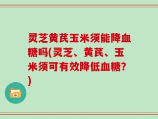 灵芝黄芪玉米须能降血糖吗(灵芝、黄芪、玉米须可有效降低血糖？)
