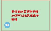 男性能吃灵芝孢子粉？20岁可以吃灵芝孢子粉吗