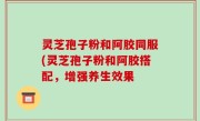 灵芝孢子粉和阿胶同服(灵芝孢子粉和阿胶搭配，增强养生效果