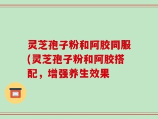 灵芝孢子粉和阿胶同服(灵芝孢子粉和阿胶搭配，增强养生效果