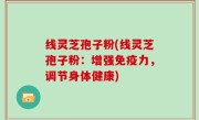 线灵芝孢子粉(线灵芝孢子粉：增强免疫力，调节身体健康)