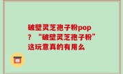 破壁灵芝孢子粉pop？“破壁灵芝孢子粉”这玩意真的有用么