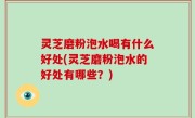 灵芝磨粉泡水喝有什么好处(灵芝磨粉泡水的好处有哪些？)
