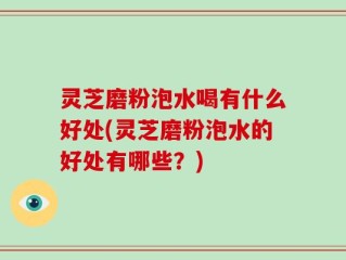 灵芝磨粉泡水喝有什么好处(灵芝磨粉泡水的好处有哪些？)