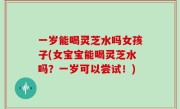 一岁能喝灵芝水吗女孩子(女宝宝能喝灵芝水吗？一岁可以尝试！)