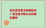 古代灵芝孢子粉谁在吃？灵芝孢子粉什么时间吃最好