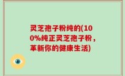 灵芝孢子粉纯的(100%纯正灵芝孢子粉，革新你的健康生活)