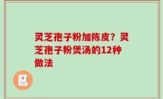灵芝孢子粉加陈皮？灵芝孢子粉煲汤的12种做法