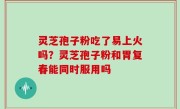 灵芝孢子粉吃了易上火吗？灵芝孢子粉和胃复春能同时服用吗