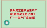 贵州灵芝孢子油生产厂家(贵州灵芝孢子油工厂——生产厂家介绍)