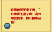 日牌破灵芝孢子粉_“日牌灵芝孢子粉：高效破壁技术，提升健康品质”