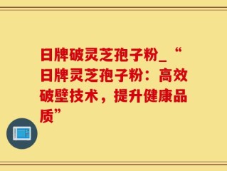 日牌破灵芝孢子粉_“日牌灵芝孢子粉：高效破壁技术，提升健康品质”
