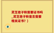 灵芝孢子粉需要证书吗_灵芝孢子粉是否需要相关证书？)