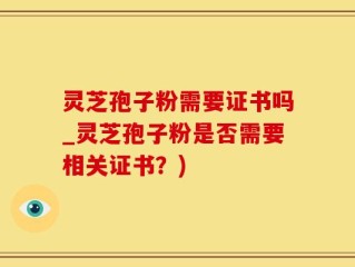 灵芝孢子粉需要证书吗_灵芝孢子粉是否需要相关证书？)