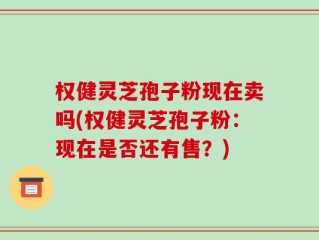 权健灵芝孢子粉现在卖吗(权健灵芝孢子粉：现在是否还有售？)