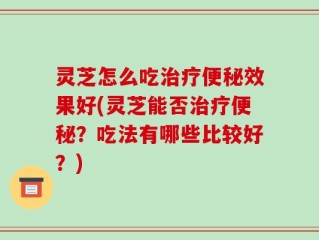 灵芝怎么吃治疗便秘效果好(灵芝能否治疗便秘？吃法有哪些比较好？)