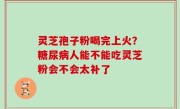 灵芝孢子粉喝完上火？糖尿病人能不能吃灵芝粉会不会太补了