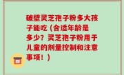 破壁灵芝孢子粉多大孩子能吃 (合适年龄是多少？灵芝孢子粉用于儿童的剂量控制和注意事项！)