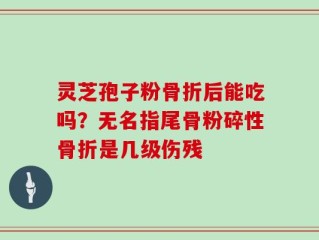 灵芝孢子粉骨折后能吃吗？无名指尾骨粉碎性骨折是几级伤残