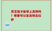 灵芝孢子能带上高铁吗？哪里可以坐高铁去拉萨