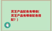 灵芝产品配色有哪些(灵芝产品有哪些配色搭配？)