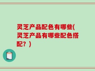 灵芝产品配色有哪些(灵芝产品有哪些配色搭配？)