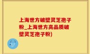 上海世方破壁灵芝孢子粉_上海世方高品质破壁灵芝孢子粉)