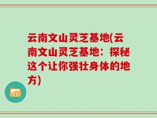 云南文山灵芝基地(云南文山灵芝基地：探秘这个让你强壮身体的地方)