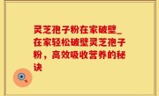 灵芝孢子粉在家破壁_在家轻松破壁灵芝孢子粉，高效吸收营养的秘诀