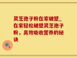 灵芝孢子粉在家破壁_在家轻松破壁灵芝孢子粉，高效吸收营养的秘诀
