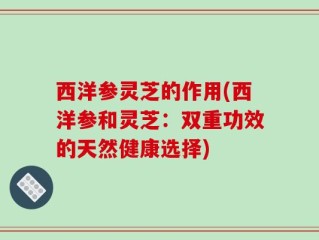 西洋参灵芝的作用(西洋参和灵芝：双重功效的天然健康选择)
