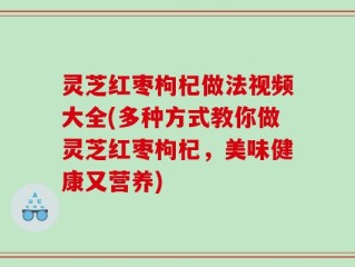 灵芝红枣枸杞做法视频大全(多种方式教你做灵芝红枣枸杞，美味健康又营养)