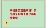 幸福耒灵芝孢子粉？灵芝孢子粉哪个牌子最好用安全