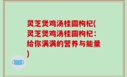 灵芝煲鸡汤桂圆枸杞(灵芝煲鸡汤桂圆枸杞：给你满满的营养与能量)