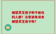 破壁灵芝孢子粉不能吃的人群？注意避免误食破壁灵芝孢子粉？
