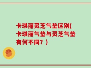 卡琪丽灵芝气垫区别(卡琪丽气垫与灵芝气垫有何不同？)