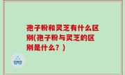 孢子粉和灵芝有什么区别(孢子粉与灵芝的区别是什么？)