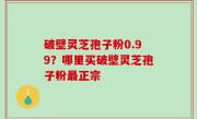 破壁灵芝孢子粉0.99？哪里买破壁灵芝孢子粉最正宗