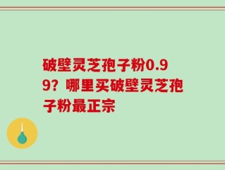 破壁灵芝孢子粉0.99？哪里买破壁灵芝孢子粉最正宗