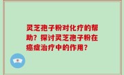 灵芝孢子粉对化疗的帮助？探讨灵芝孢子粉在癌症治疗中的作用？