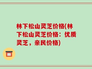 林下松山灵芝价格(林下松山灵芝价格：优质灵芝，亲民价格)