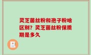 灵芝菌丝粉和孢子粉啥区别？灵芝菌丝粉保质期是多久