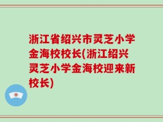 浙江省绍兴市灵芝小学金海校校长(浙江绍兴灵芝小学金海校迎来新校长)