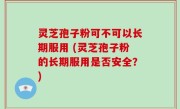灵芝孢子粉可不可以长期服用 (灵芝孢子粉的长期服用是否安全？)