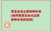灵芝水怎么煮安神补肾(如何煮灵芝水以达到安神补肾的功效)