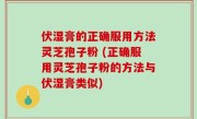 伏湿膏的正确服用方法灵芝孢子粉 (正确服用灵芝孢子粉的方法与伏湿膏类似)