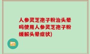 人参灵芝孢子粉治头晕吗使用人参灵芝孢子粉缓解头晕症状)
